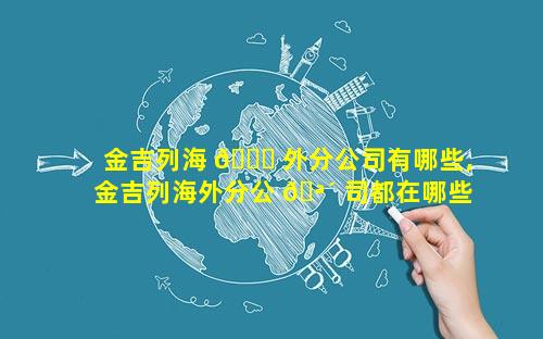 金吉列海 🐋 外分公司有哪些,金吉列海外分公 🪴 司都在哪些国家